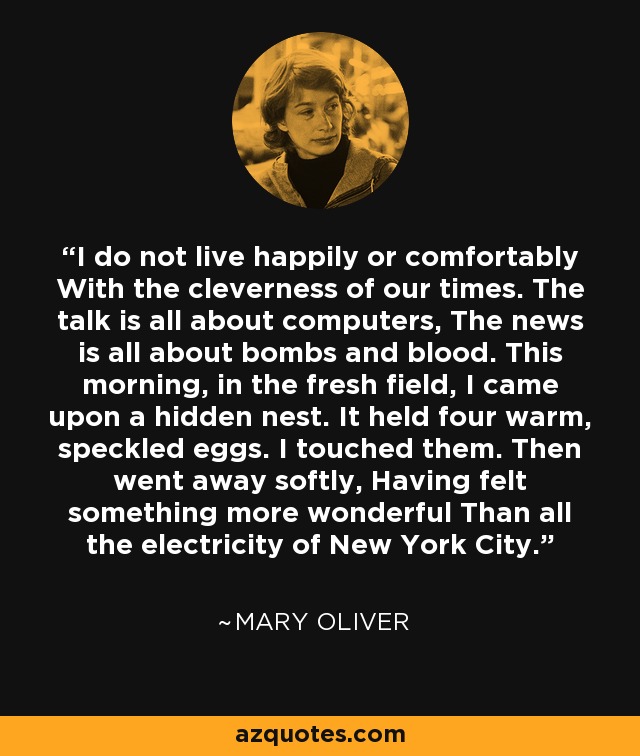 I do not live happily or comfortably With the cleverness of our times. The talk is all about computers, The news is all about bombs and blood. This morning, in the fresh field, I came upon a hidden nest. It held four warm, speckled eggs. I touched them. Then went away softly, Having felt something more wonderful Than all the electricity of New York City. - Mary Oliver