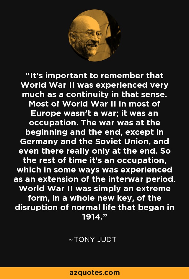 It's important to remember that World War II was experienced very much as a continuity in that sense. Most of World War II in most of Europe wasn't a war; it was an occupation. The war was at the beginning and the end, except in Germany and the Soviet Union, and even there really only at the end. So the rest of time it's an occupation, which in some ways was experienced as an extension of the interwar period. World War II was simply an extreme form, in a whole new key, of the disruption of normal life that began in 1914. - Tony Judt