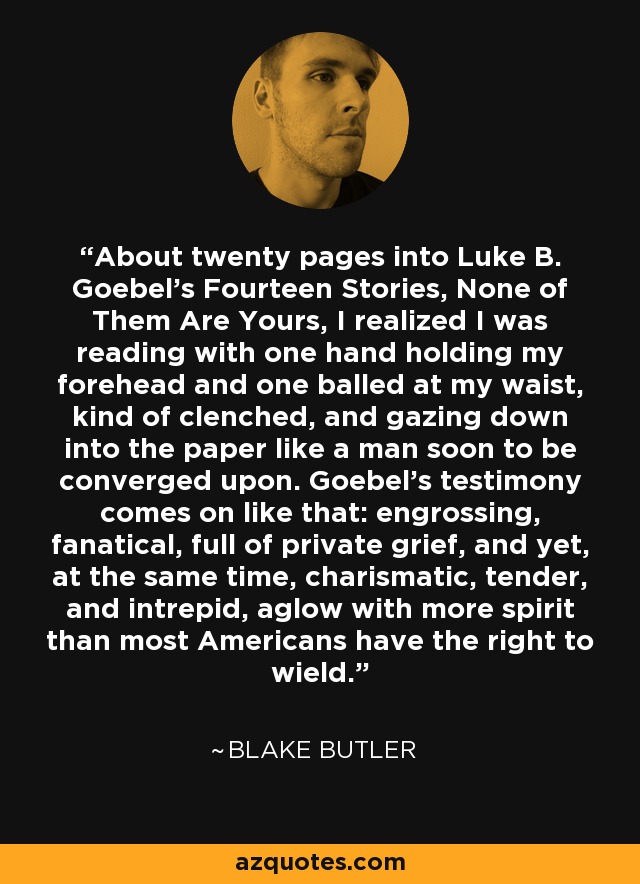 About twenty pages into Luke B. Goebel's Fourteen Stories, None of Them Are Yours, I realized I was reading with one hand holding my forehead and one balled at my waist, kind of clenched, and gazing down into the paper like a man soon to be converged upon. Goebel's testimony comes on like that: engrossing, fanatical, full of private grief, and yet, at the same time, charismatic, tender, and intrepid, aglow with more spirit than most Americans have the right to wield. - Blake Butler