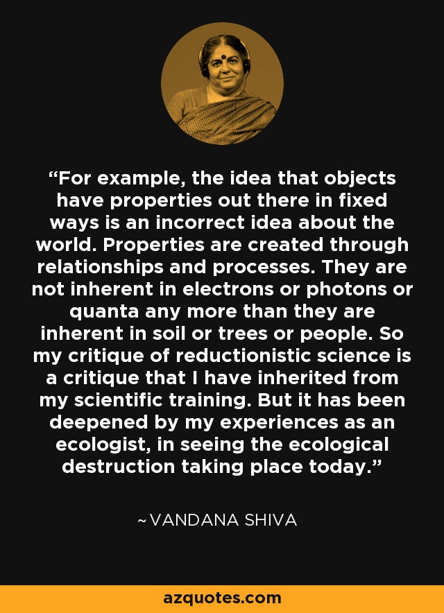 For example, the idea that objects have properties out there in fixed ways is an incorrect idea about the world. Properties are created through relationships and processes. They are not inherent in electrons or photons or quanta any more than they are inherent in soil or trees or people. So my critique of reductionistic science is a critique that I have inherited from my scientific training. But it has been deepened by my experiences as an ecologist, in seeing the ecological destruction taking place today. - Vandana Shiva