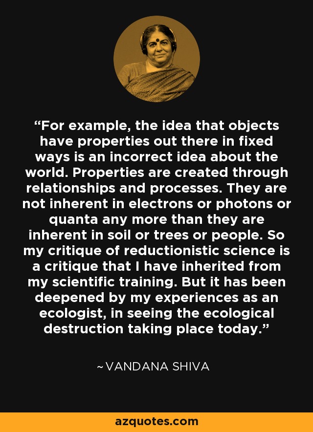 For example, the idea that objects have properties out there in fixed ways is an incorrect idea about the world. Properties are created through relationships and processes. They are not inherent in electrons or photons or quanta any more than they are inherent in soil or trees or people. So my critique of reductionistic science is a critique that I have inherited from my scientific training. But it has been deepened by my experiences as an ecologist, in seeing the ecological destruction taking place today. - Vandana Shiva