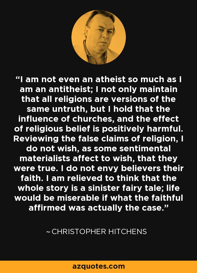 I am not even an atheist so much as I am an antitheist; I not only maintain that all religions are versions of the same untruth, but I hold that the influence of churches, and the effect of religious belief is positively harmful. Reviewing the false claims of religion, I do not wish, as some sentimental materialists affect to wish, that they were true. I do not envy believers their faith. I am relieved to think that the whole story is a sinister fairy tale; life would be miserable if what the faithful affirmed was actually the case. - Christopher Hitchens