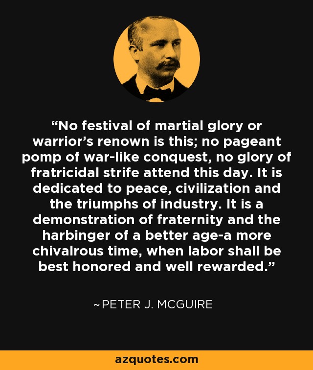 No festival of martial glory or warrior's renown is this; no pageant pomp of war-like conquest, no glory of fratricidal strife attend this day. It is dedicated to peace, civilization and the triumphs of industry. It is a demonstration of fraternity and the harbinger of a better age-a more chivalrous time, when labor shall be best honored and well rewarded. - Peter J. McGuire