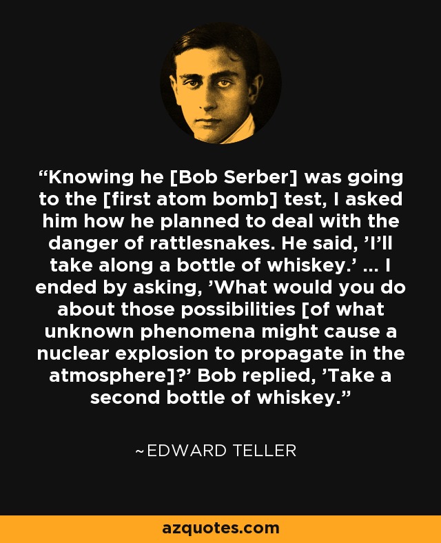 Knowing he [Bob Serber] was going to the [first atom bomb] test, I asked him how he planned to deal with the danger of rattlesnakes. He said, 'I'll take along a bottle of whiskey.' … I ended by asking, 'What would you do about those possibilities [of what unknown phenomena might cause a nuclear explosion to propagate in the atmosphere]?' Bob replied, 'Take a second bottle of whiskey.' - Edward Teller