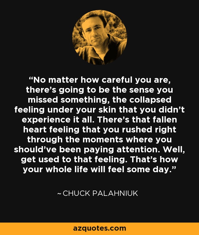 No matter how careful you are, there's going to be the sense you missed something, the collapsed feeling under your skin that you didn't experience it all. There's that fallen heart feeling that you rushed right through the moments where you should've been paying attention. Well, get used to that feeling. That's how your whole life will feel some day. - Chuck Palahniuk