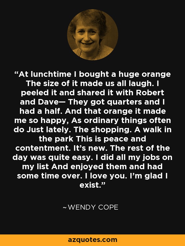 At lunchtime I bought a huge orange The size of it made us all laugh. I peeled it and shared it with Robert and Dave— They got quarters and I had a half. And that orange it made me so happy, As ordinary things often do Just lately. The shopping. A walk in the park This is peace and contentment. It's new. The rest of the day was quite easy. I did all my jobs on my list And enjoyed them and had some time over. I love you. I'm glad I exist. - Wendy Cope