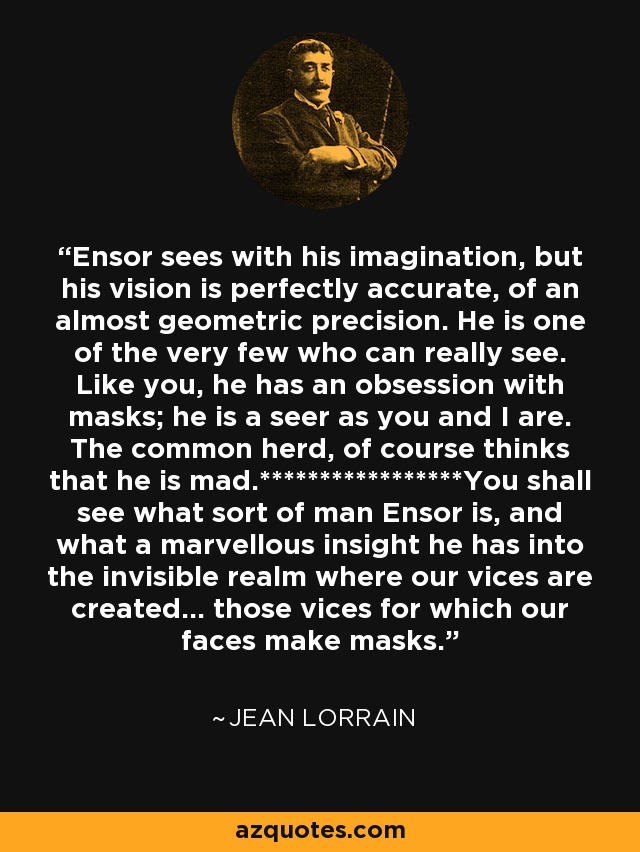 Ensor sees with his imagination, but his vision is perfectly accurate, of an almost geometric precision. He is one of the very few who can really see. Like you, he has an obsession with masks; he is a seer as you and I are. The common herd, of course thinks that he is mad.*****************You shall see what sort of man Ensor is, and what a marvellous insight he has into the invisible realm where our vices are created... those vices for which our faces make masks. - Jean Lorrain