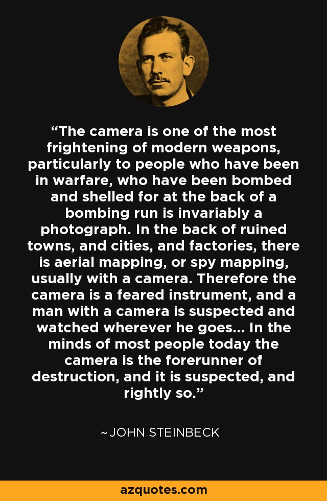 The camera is one of the most frightening of modern weapons, particularly to people who have been in warfare, who have been bombed and shelled for at the back of a bombing run is invariably a photograph. In the back of ruined towns, and cities, and factories, there is aerial mapping, or spy mapping, usually with a camera. Therefore the camera is a feared instrument, and a man with a camera is suspected and watched wherever he goes... In the minds of most people today the camera is the forerunner of destruction, and it is suspected, and rightly so. - John Steinbeck