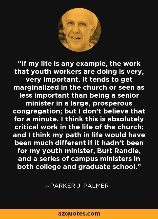 If my life is any example, the work that youth workers are doing is very, very important. It tends to get marginalized in the church or seen as less important than being a senior minister in a large, prosperous congregation; but I don't believe that for a minute. I think this is absolutely critical work in the life of the church; and I think my path in life would have been much different if it hadn't been for my youth minister, Burt Randle, and a series of campus ministers in both college and graduate school. - Parker J. Palmer
