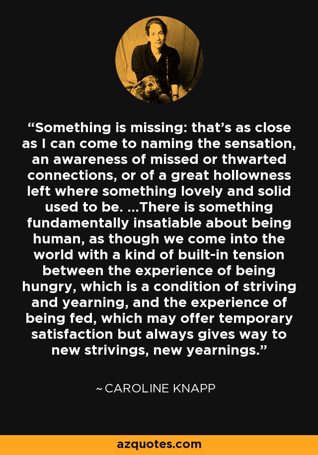 Something is missing: that's as close as I can come to naming the sensation, an awareness of missed or thwarted connections, or of a great hollowness left where something lovely and solid used to be. ...There is something fundamentally insatiable about being human, as though we come into the world with a kind of built-in tension between the experience of being hungry, which is a condition of striving and yearning, and the experience of being fed, which may offer temporary satisfaction but always gives way to new strivings, new yearnings. - Caroline Knapp