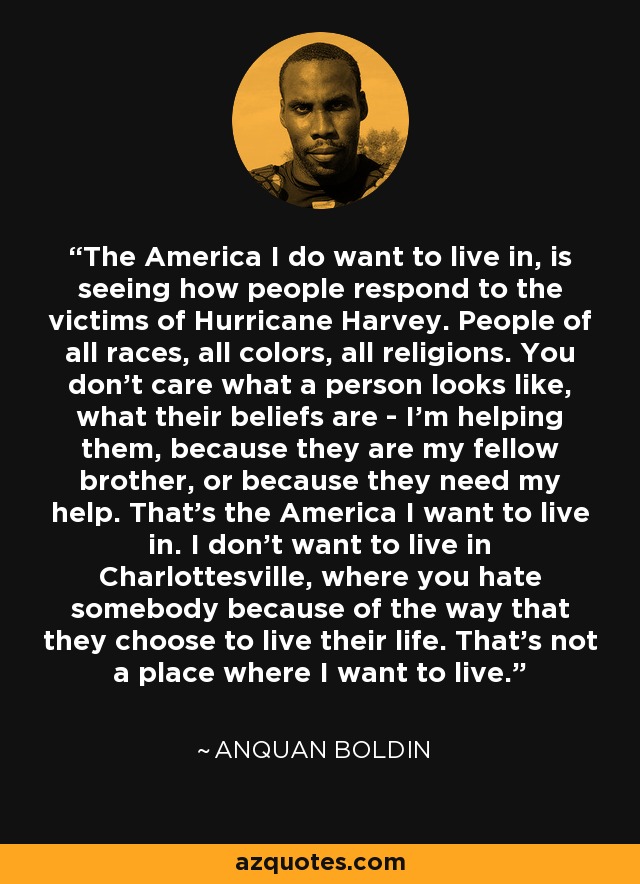 The America I do want to live in, is seeing how people respond to the victims of Hurricane Harvey. People of all races, all colors, all religions. You don't care what a person looks like, what their beliefs are - I'm helping them, because they are my fellow brother, or because they need my help. That's the America I want to live in. I don't want to live in Charlottesville, where you hate somebody because of the way that they choose to live their life. That's not a place where I want to live. - Anquan Boldin