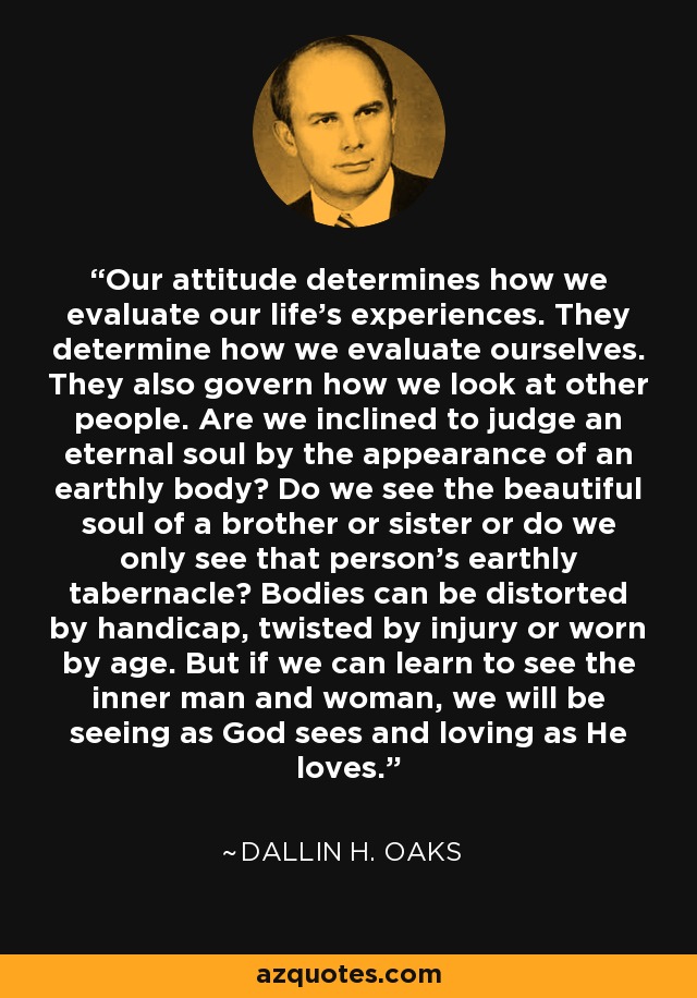 Our attitude determines how we evaluate our life's experiences. They determine how we evaluate ourselves. They also govern how we look at other people. Are we inclined to judge an eternal soul by the appearance of an earthly body? Do we see the beautiful soul of a brother or sister or do we only see that person's earthly tabernacle? Bodies can be distorted by handicap, twisted by injury or worn by age. But if we can learn to see the inner man and woman, we will be seeing as God sees and loving as He loves. - Dallin H. Oaks