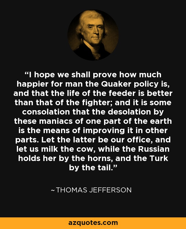 I hope we shall prove how much happier for man the Quaker policy is, and that the life of the feeder is better than that of the fighter; and it is some consolation that the desolation by these maniacs of one part of the earth is the means of improving it in other parts. Let the latter be our office, and let us milk the cow, while the Russian holds her by the horns, and the Turk by the tail. - Thomas Jefferson