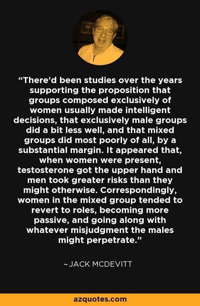 There'd been studies over the years supporting the proposition that groups composed exclusively of women usually made intelligent decisions, that exclusively male groups did a bit less well, and that mixed groups did most poorly of all, by a substantial margin. It appeared that, when women were present, testosterone got the upper hand and men took greater risks than they might otherwise. Correspondingly, women in the mixed group tended to revert to roles, becoming more passive, and going along with whatever misjudgment the males might perpetrate. - Jack McDevitt