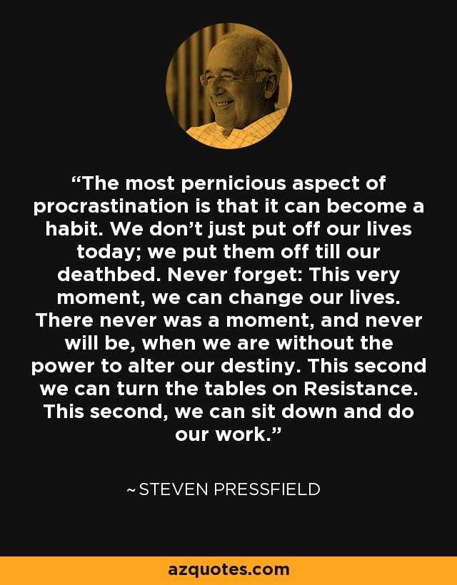 The most pernicious aspect of procrastination is that it can become a habit. We don't just put off our lives today; we put them off till our deathbed. Never forget: This very moment, we can change our lives. There never was a moment, and never will be, when we are without the power to alter our destiny. This second we can turn the tables on Resistance. This second, we can sit down and do our work. - Steven Pressfield