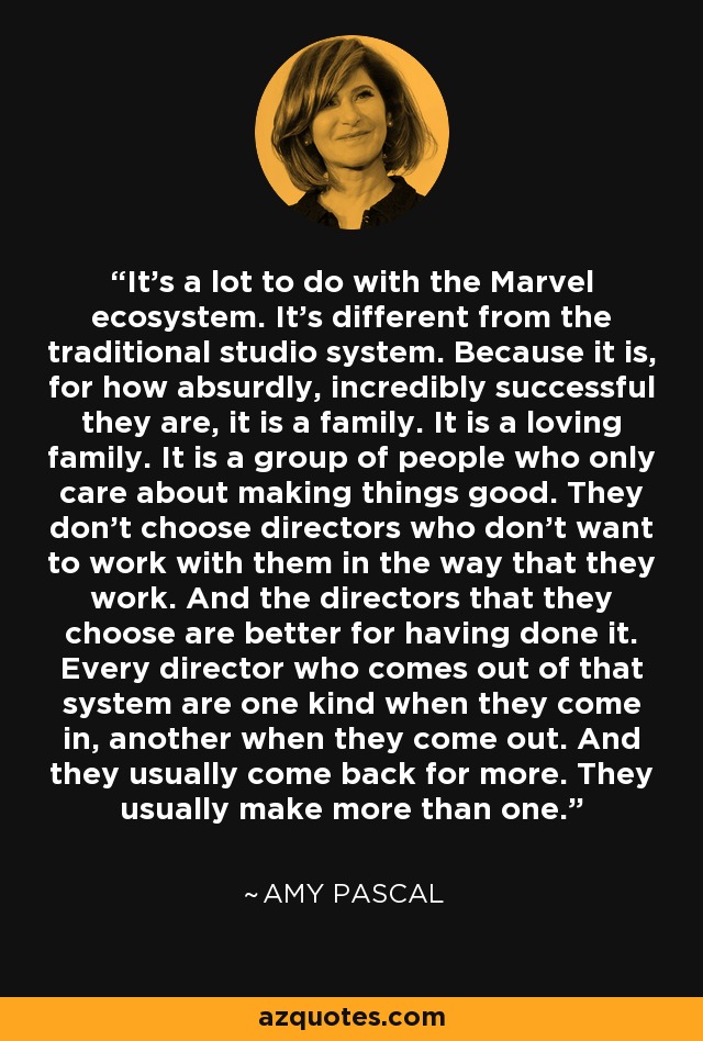 It's a lot to do with the Marvel ecosystem. It's different from the traditional studio system. Because it is, for how absurdly, incredibly successful they are, it is a family. It is a loving family. It is a group of people who only care about making things good. They don't choose directors who don't want to work with them in the way that they work. And the directors that they choose are better for having done it. Every director who comes out of that system are one kind when they come in, another when they come out. And they usually come back for more. They usually make more than one. - Amy Pascal