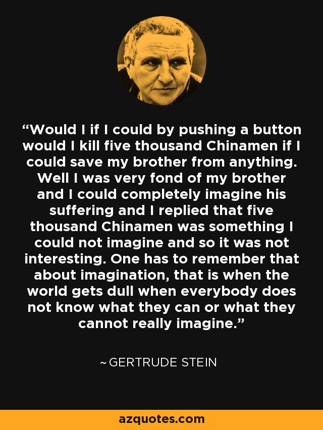 Would I if I could by pushing a button would I kill five thousand Chinamen if I could save my brother from anything. Well I was very fond of my brother and I could completely imagine his suffering and I replied that five thousand Chinamen was something I could not imagine and so it was not interesting. One has to remember that about imagination, that is when the world gets dull when everybody does not know what they can or what they cannot really imagine. - Gertrude Stein