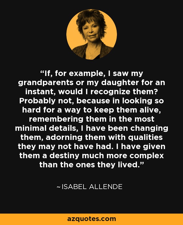 If, for example, I saw my grandparents or my daughter for an instant, would I recognize them? Probably not, because in looking so hard for a way to keep them alive, remembering them in the most minimal details, I have been changing them, adorning them with qualities they may not have had. I have given them a destiny much more complex than the ones they lived. - Isabel Allende