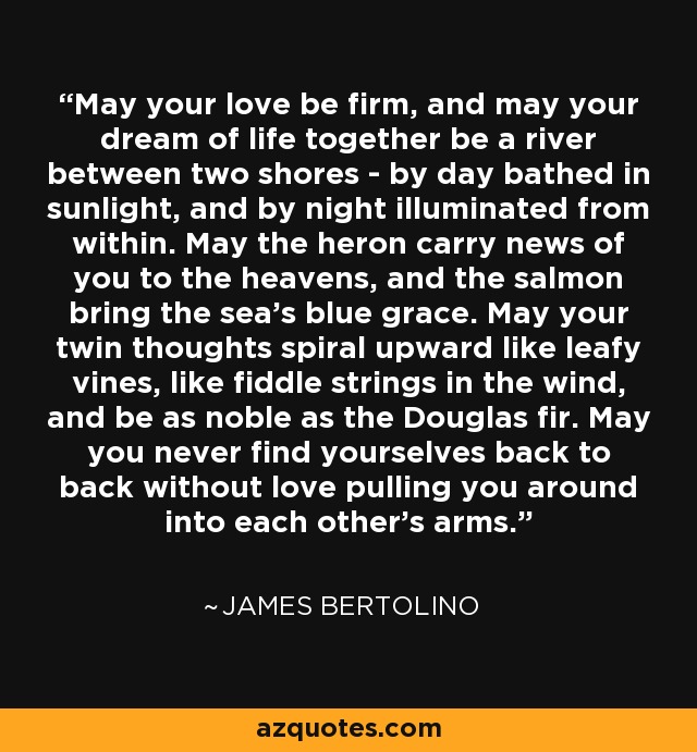May your love be firm, and may your dream of life together be a river between two shores - by day bathed in sunlight, and by night illuminated from within. May the heron carry news of you to the heavens, and the salmon bring the sea's blue grace. May your twin thoughts spiral upward like leafy vines, like fiddle strings in the wind, and be as noble as the Douglas fir. May you never find yourselves back to back without love pulling you around into each other's arms. - James Bertolino