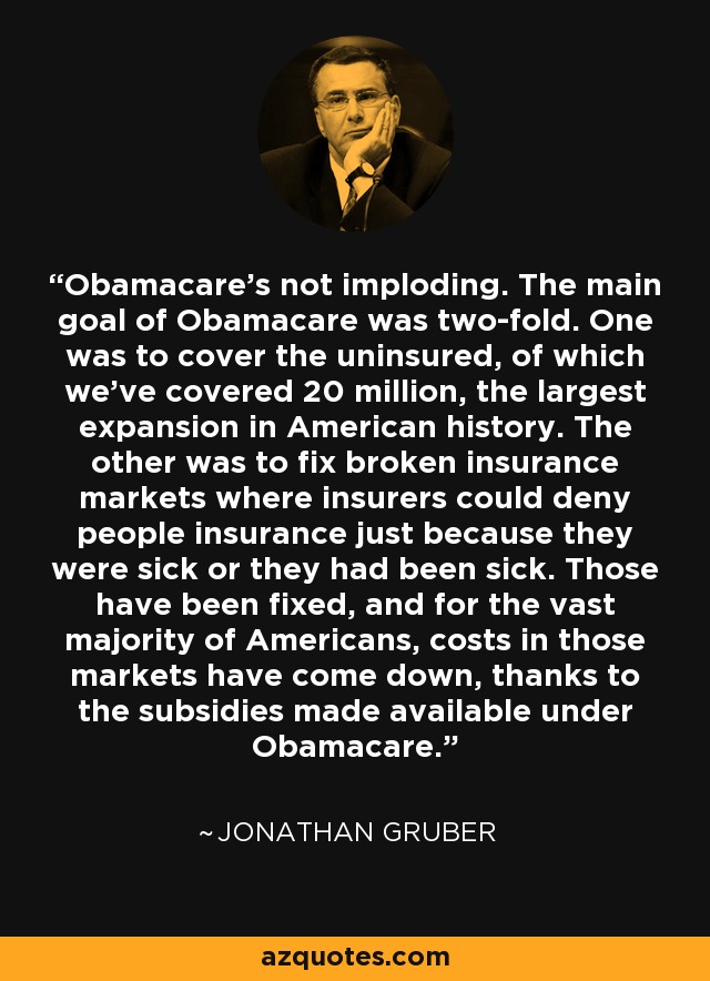 Obamacare's not imploding. The main goal of Obamacare was two-fold. One was to cover the uninsured, of which we've covered 20 million, the largest expansion in American history. The other was to fix broken insurance markets where insurers could deny people insurance just because they were sick or they had been sick. Those have been fixed, and for the vast majority of Americans, costs in those markets have come down, thanks to the subsidies made available under Obamacare. - Jonathan Gruber