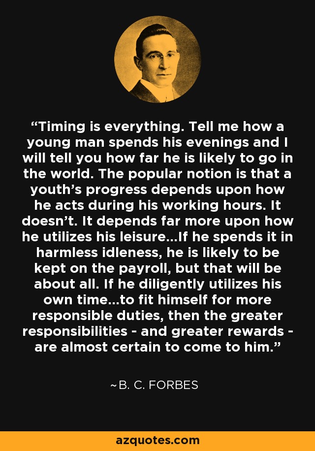 Timing is everything. Tell me how a young man spends his evenings and I will tell you how far he is likely to go in the world. The popular notion is that a youth's progress depends upon how he acts during his working hours. It doesn't. It depends far more upon how he utilizes his leisure...If he spends it in harmless idleness, he is likely to be kept on the payroll, but that will be about all. If he diligently utilizes his own time...to fit himself for more responsible duties, then the greater responsibilities - and greater rewards - are almost certain to come to him. - B. C. Forbes