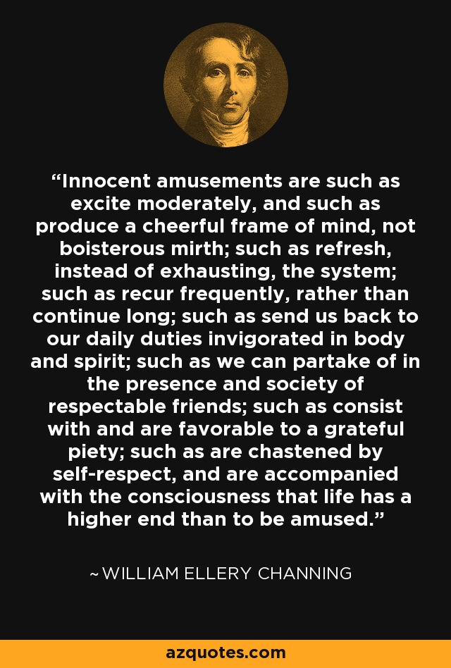 Innocent amusements are such as excite moderately, and such as produce a cheerful frame of mind, not boisterous mirth; such as refresh, instead of exhausting, the system; such as recur frequently, rather than continue long; such as send us back to our daily duties invigorated in body and spirit; such as we can partake of in the presence and society of respectable friends; such as consist with and are favorable to a grateful piety; such as are chastened by self-respect, and are accompanied with the consciousness that life has a higher end than to be amused. - William Ellery Channing