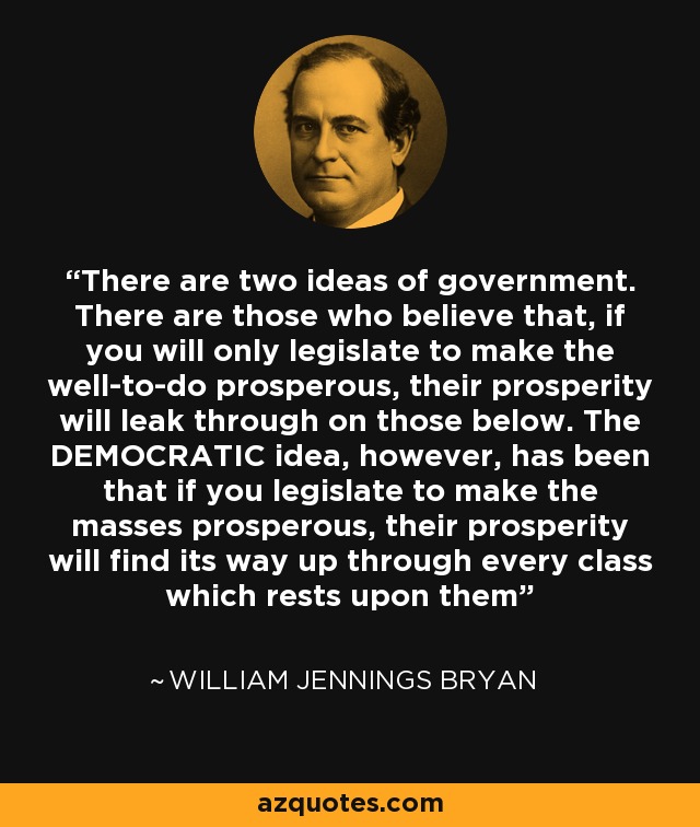 There are two ideas of government. There are those who believe that, if you will only legislate to make the well-to-do prosperous, their prosperity will leak through on those below. The DEMOCRATIC idea, however, has been that if you legislate to make the masses prosperous, their prosperity will find its way up through every class which rests upon them - William Jennings Bryan
