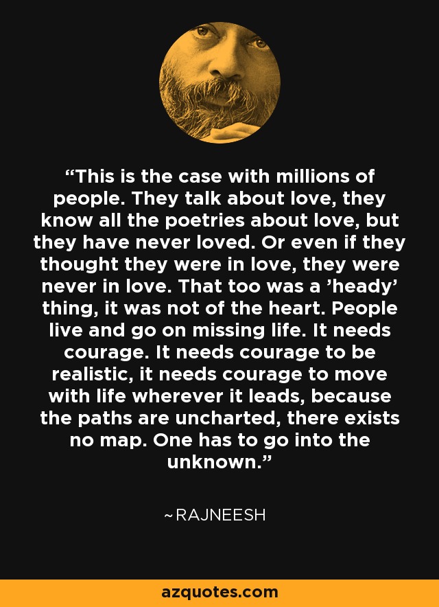 This is the case with millions of people. They talk about love, they know all the poetries about love, but they have never loved. Or even if they thought they were in love, they were never in love. That too was a 'heady' thing, it was not of the heart. People live and go on missing life. It needs courage. It needs courage to be realistic, it needs courage to move with life wherever it leads, because the paths are uncharted, there exists no map. One has to go into the unknown. - Rajneesh