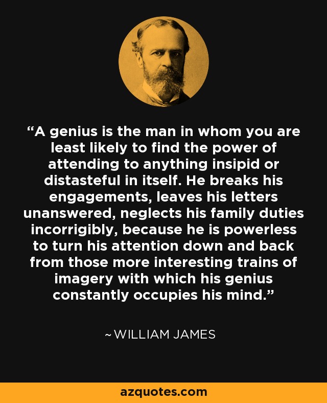 A genius is the man in whom you are least likely to find the power of attending to anything insipid or distasteful in itself. He breaks his engagements, leaves his letters unanswered, neglects his family duties incorrigibly, because he is powerless to turn his attention down and back from those more interesting trains of imagery with which his genius constantly occupies his mind. - William James