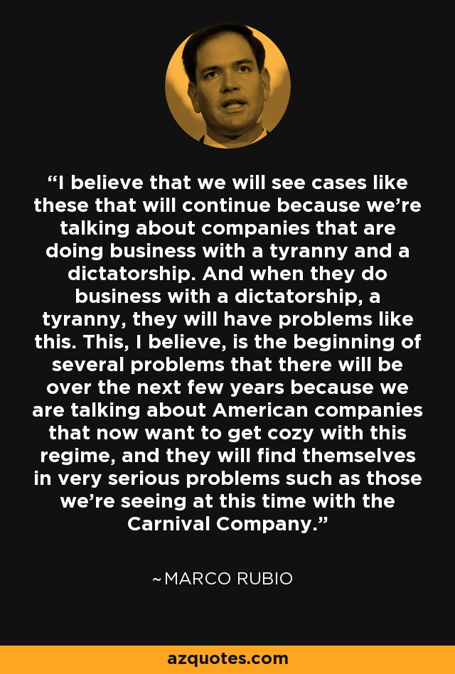 I believe that we will see cases like these that will continue because we're talking about companies that are doing business with a tyranny and a dictatorship. And when they do business with a dictatorship, a tyranny, they will have problems like this. This, I believe, is the beginning of several problems that there will be over the next few years because we are talking about American companies that now want to get cozy with this regime, and they will find themselves in very serious problems such as those we're seeing at this time with the Carnival Company. - Marco Rubio