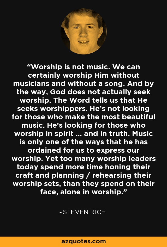 Worship is not music. We can certainly worship Him without musicians and without a song. And by the way, God does not actually seek worship. The Word tells us that He seeks worshippers. He's not looking for those who make the most beautiful music. He's looking for those who worship in spirit ... and in truth. Music is only one of the ways that he has ordained for us to express our worship. Yet too many worship leaders today spend more time honing their craft and planning / rehearsing their worship sets, than they spend on their face, alone in worship. - Steven Rice