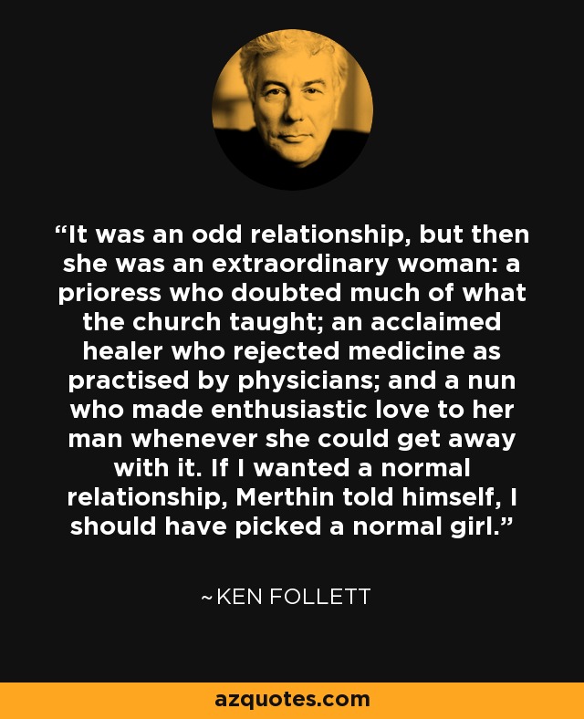 It was an odd relationship, but then she was an extraordinary woman: a prioress who doubted much of what the church taught; an acclaimed healer who rejected medicine as practised by physicians; and a nun who made enthusiastic love to her man whenever she could get away with it. If I wanted a normal relationship, Merthin told himself, I should have picked a normal girl. - Ken Follett