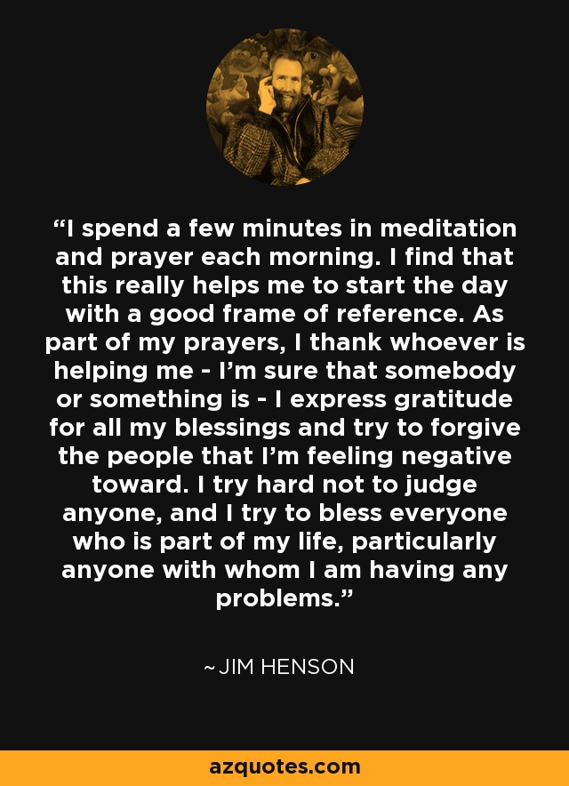 I spend a few minutes in meditation and prayer each morning. I find that this really helps me to start the day with a good frame of reference. As part of my prayers, I thank whoever is helping me - I'm sure that somebody or something is - I express gratitude for all my blessings and try to forgive the people that I'm feeling negative toward. I try hard not to judge anyone, and I try to bless everyone who is part of my life, particularly anyone with whom I am having any problems. - Jim Henson