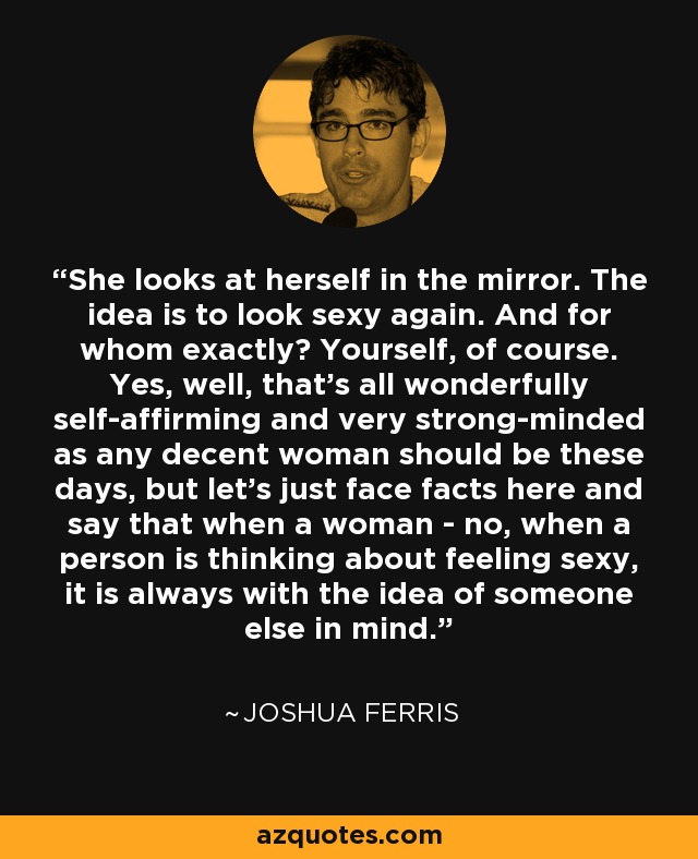 She looks at herself in the mirror. The idea is to look sexy again. And for whom exactly? Yourself, of course. Yes, well, that's all wonderfully self-affirming and very strong-minded as any decent woman should be these days, but let's just face facts here and say that when a woman - no, when a person is thinking about feeling sexy, it is always with the idea of someone else in mind. - Joshua Ferris