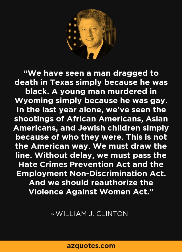 We have seen a man dragged to death in Texas simply because he was black. A young man murdered in Wyoming simply because he was gay. In the last year alone, we've seen the shootings of African Americans, Asian Americans, and Jewish children simply because of who they were. This is not the American way. We must draw the line. Without delay, we must pass the Hate Crimes Prevention Act and the Employment Non-Discrimination Act. And we should reauthorize the Violence Against Women Act. - William J. Clinton