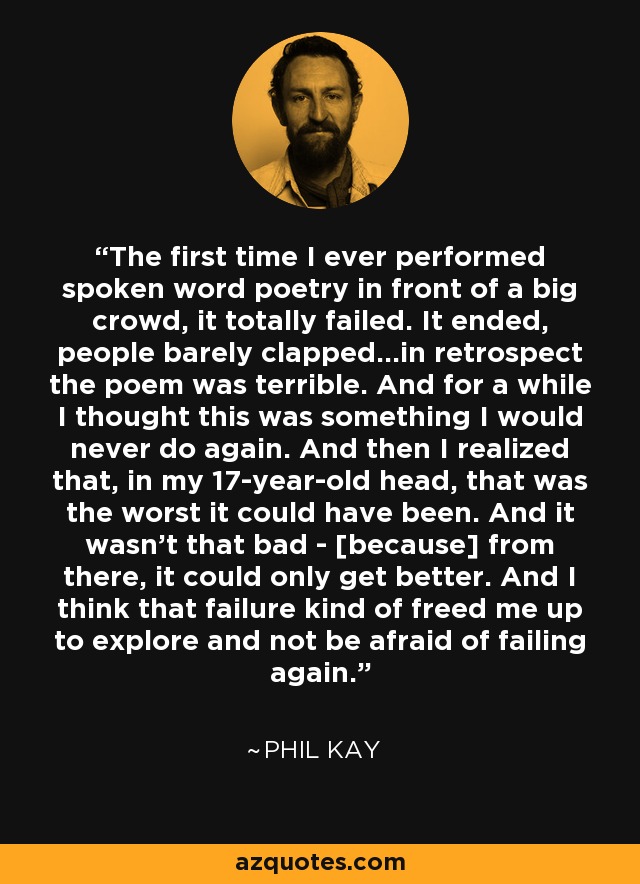 The first time I ever performed spoken word poetry in front of a big crowd, it totally failed. It ended, people barely clapped...in retrospect the poem was terrible. And for a while I thought this was something I would never do again. And then I realized that, in my 17-year-old head, that was the worst it could have been. And it wasn't that bad - [because] from there, it could only get better. And I think that failure kind of freed me up to explore and not be afraid of failing again. - Phil Kay