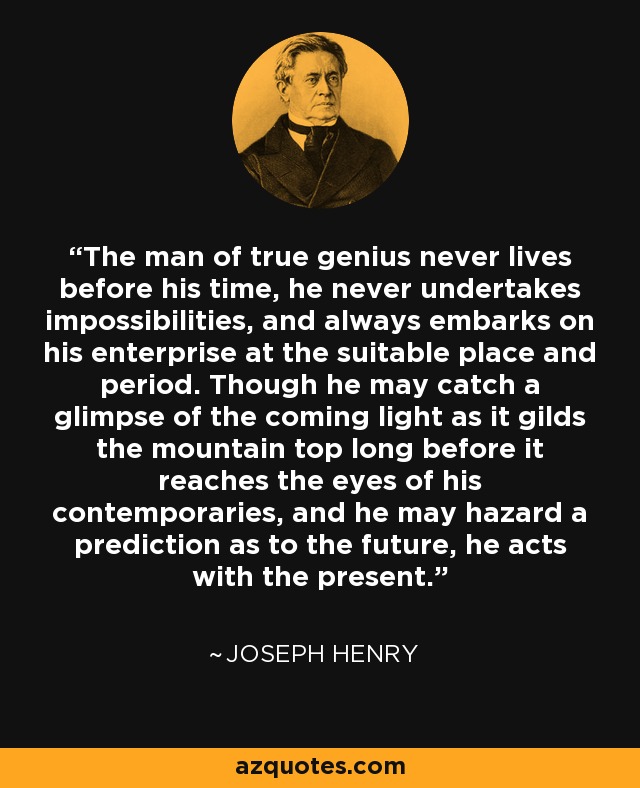 The man of true genius never lives before his time, he never undertakes impossibilities, and always embarks on his enterprise at the suitable place and period. Though he may catch a glimpse of the coming light as it gilds the mountain top long before it reaches the eyes of his contemporaries, and he may hazard a prediction as to the future, he acts with the present. - Joseph Henry