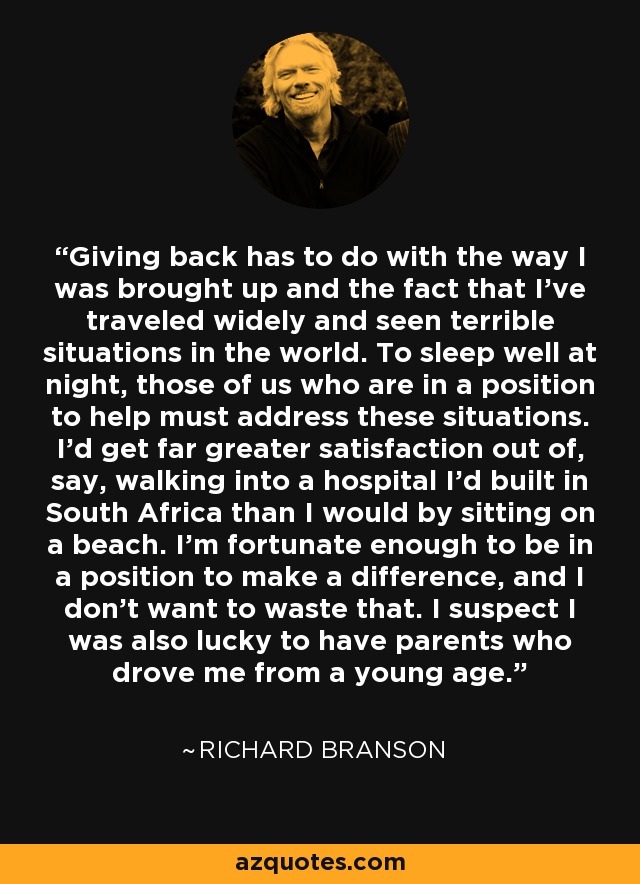 Giving back has to do with the way I was brought up and the fact that I've traveled widely and seen terrible situations in the world. To sleep well at night, those of us who are in a position to help must address these situations. I'd get far greater satisfaction out of, say, walking into a hospital I'd built in South Africa than I would by sitting on a beach. I'm fortunate enough to be in a position to make a difference, and I don't want to waste that. I suspect I was also lucky to have parents who drove me from a young age. - Richard Branson