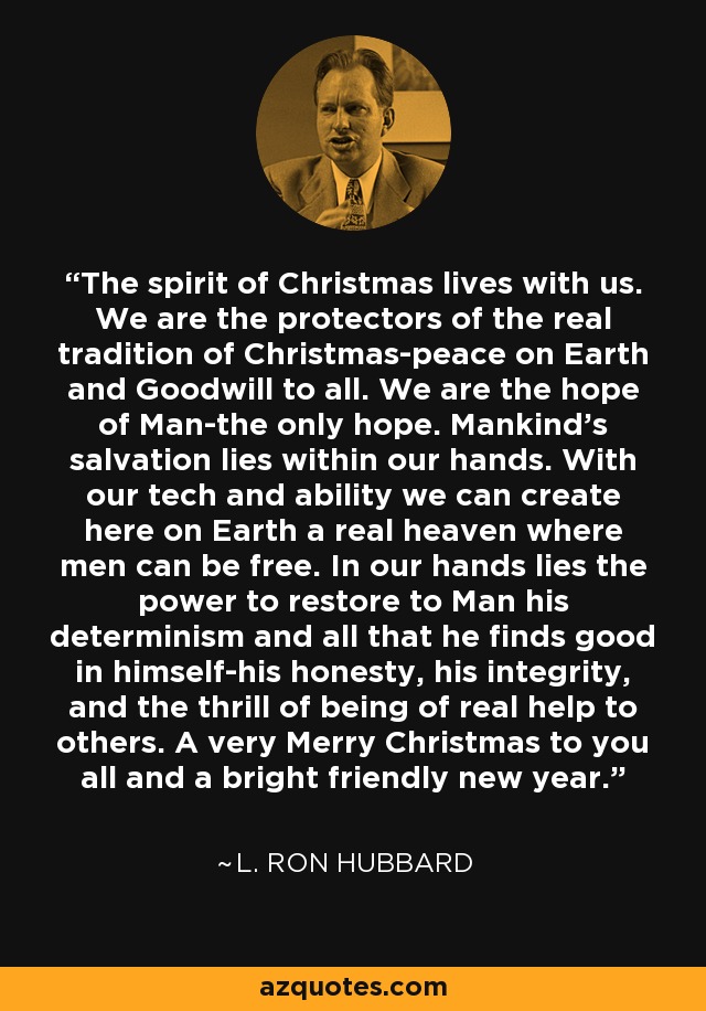 The spirit of Christmas lives with us. We are the protectors of the real tradition of Christmas-peace on Earth and Goodwill to all. We are the hope of Man-the only hope. Mankind's salvation lies within our hands. With our tech and ability we can create here on Earth a real heaven where men can be free. In our hands lies the power to restore to Man his determinism and all that he finds good in himself-his honesty, his integrity, and the thrill of being of real help to others. A very Merry Christmas to you all and a bright friendly new year. - L. Ron Hubbard