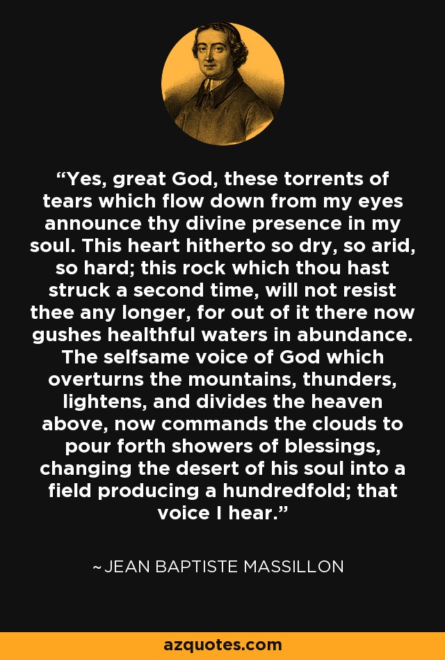 Yes, great God, these torrents of tears which flow down from my eyes announce thy divine presence in my soul. This heart hitherto so dry, so arid, so hard; this rock which thou hast struck a second time, will not resist thee any longer, for out of it there now gushes healthful waters in abundance. The selfsame voice of God which overturns the mountains, thunders, lightens, and divides the heaven above, now commands the clouds to pour forth showers of blessings, changing the desert of his soul into a field producing a hundredfold; that voice I hear. - Jean Baptiste Massillon