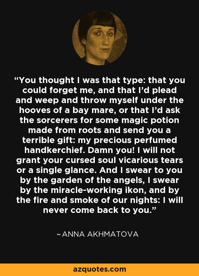 You thought I was that type: that you could forget me, and that I'd plead and weep and throw myself under the hooves of a bay mare, or that I'd ask the sorcerers for some magic potion made from roots and send you a terrible gift: my precious perfumed handkerchief. Damn you! I will not grant your cursed soul vicarious tears or a single glance. And I swear to you by the garden of the angels, I swear by the miracle-working ikon, and by the fire and smoke of our nights: I will never come back to you. - Anna Akhmatova