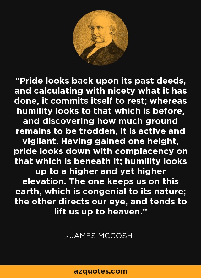 Pride looks back upon its past deeds, and calculating with nicety what it has done, it commits itself to rest; whereas humility looks to that which is before, and discovering how much ground remains to be trodden, it is active and vigilant. Having gained one height, pride looks down with complacency on that which is beneath it; humility looks up to a higher and yet higher elevation. The one keeps us on this earth, which is congenial to its nature; the other directs our eye, and tends to lift us up to heaven. - James McCosh