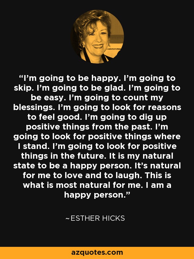 I'm going to be happy. I'm going to skip. I'm going to be glad. I'm going to be easy. I'm going to count my blessings. I'm going to look for reasons to feel good. I'm going to dig up positive things from the past. I'm going to look for positive things where I stand. I'm going to look for positive things in the future. It is my natural state to be a happy person. It's natural for me to love and to laugh. This is what is most natural for me. I am a happy person. - Esther Hicks