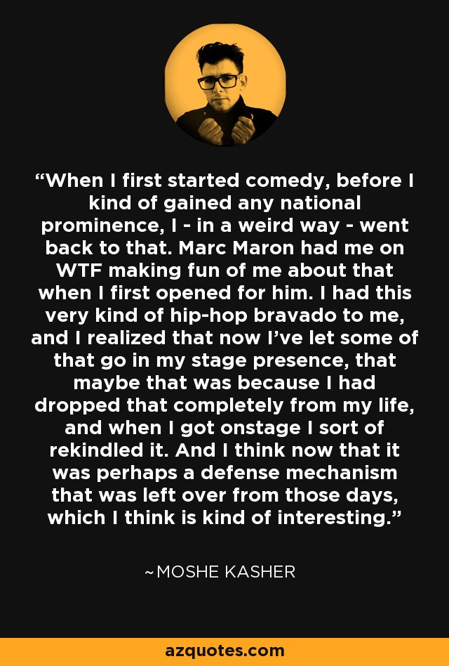 When I first started comedy, before I kind of gained any national prominence, I - in a weird way - went back to that. Marc Maron had me on WTF making fun of me about that when I first opened for him. I had this very kind of hip-hop bravado to me, and I realized that now I've let some of that go in my stage presence, that maybe that was because I had dropped that completely from my life, and when I got onstage I sort of rekindled it. And I think now that it was perhaps a defense mechanism that was left over from those days, which I think is kind of interesting. - Moshe Kasher
