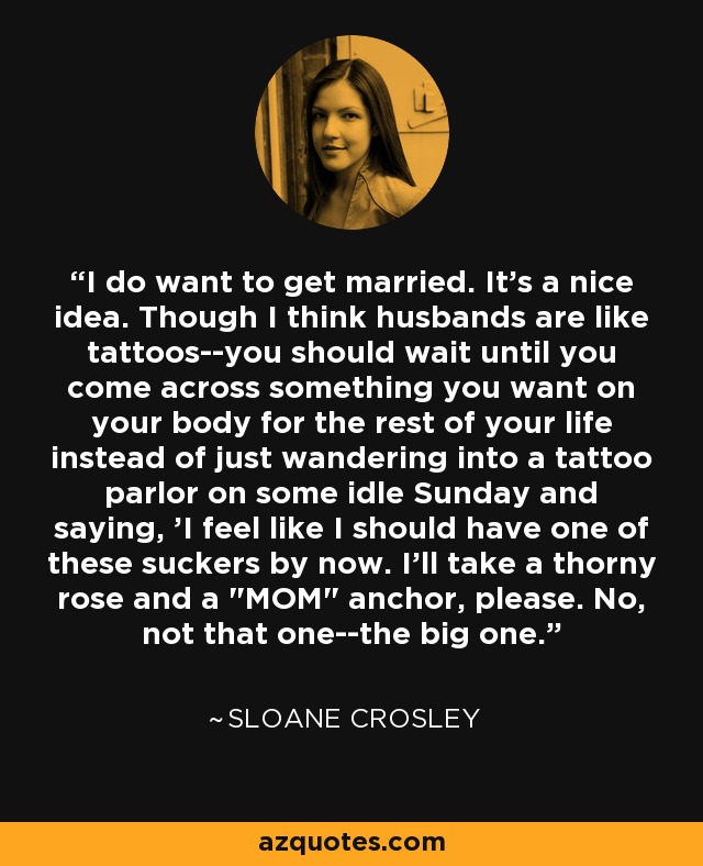 I do want to get married. It's a nice idea. Though I think husbands are like tattoos--you should wait until you come across something you want on your body for the rest of your life instead of just wandering into a tattoo parlor on some idle Sunday and saying, 'I feel like I should have one of these suckers by now. I'll take a thorny rose and a  I do want to get married. It's a nice idea. Though I think husbands are like tattoos--you should wait until you come across something you want on your body for the rest of your life instead of just wandering into a tattoo parlor on some idle Sunday and saying, 'I feel like I should have one of these suckers by now. I'll take a thorny rose and a