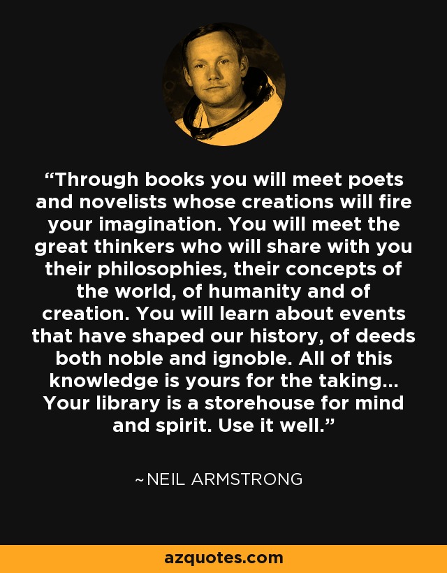 Through books you will meet poets and novelists whose creations will fire your imagination. You will meet the great thinkers who will share with you their philosophies, their concepts of the world, of humanity and of creation. You will learn about events that have shaped our history, of deeds both noble and ignoble. All of this knowledge is yours for the taking… Your library is a storehouse for mind and spirit. Use it well. - Neil Armstrong