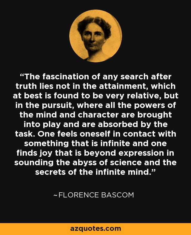 The fascination of any search after truth lies not in the attainment, which at best is found to be very relative, but in the pursuit, where all the powers of the mind and character are brought into play and are absorbed by the task. One feels oneself in contact with something that is infinite and one finds joy that is beyond expression in sounding the abyss of science and the secrets of the infinite mind. - Florence Bascom