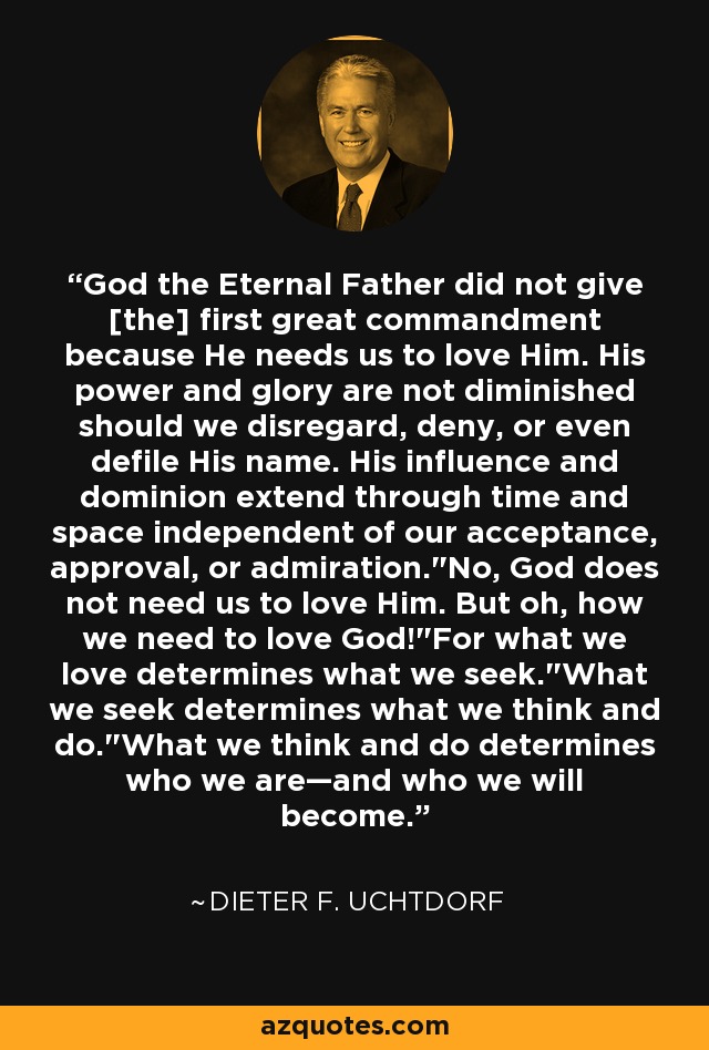 God the Eternal Father did not give [the] first great commandment because He needs us to love Him. His power and glory are not diminished should we disregard, deny, or even defile His name. His influence and dominion extend through time and space independent of our acceptance, approval, or admiration.