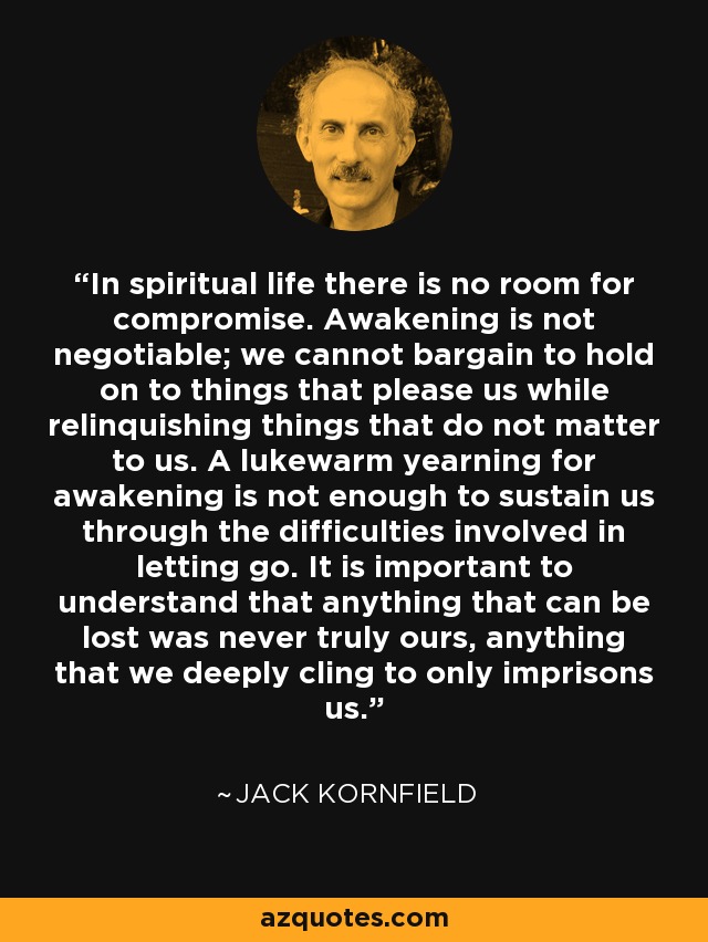 In spiritual life there is no room for compromise. Awakening is not negotiable; we cannot bargain to hold on to things that please us while relinquishing things that do not matter to us. A lukewarm yearning for awakening is not enough to sustain us through the difficulties involved in letting go. It is important to understand that anything that can be lost was never truly ours, anything that we deeply cling to only imprisons us. - Jack Kornfield
