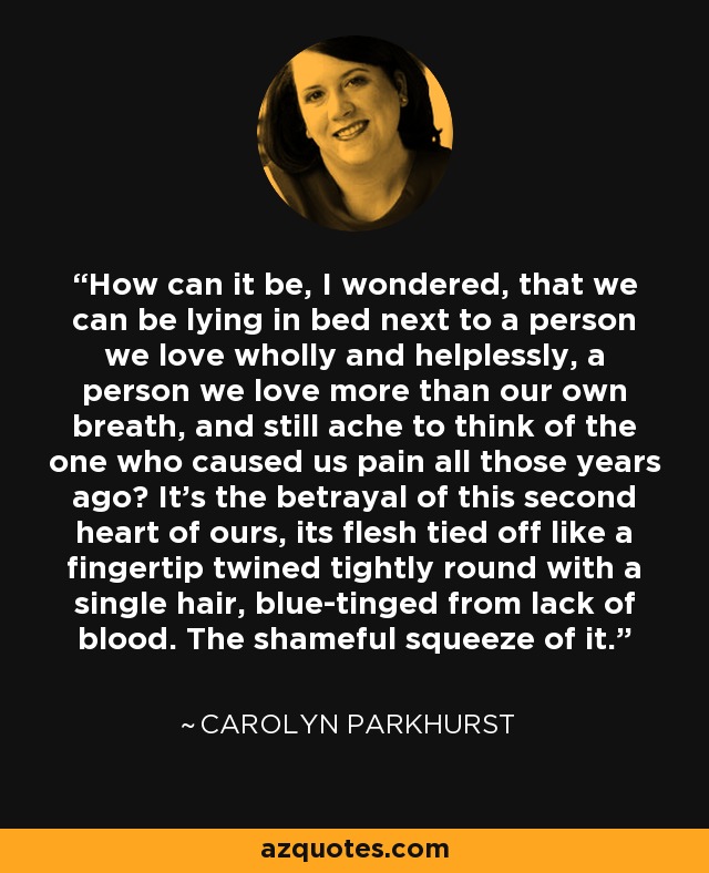 How can it be, I wondered, that we can be lying in bed next to a person we love wholly and helplessly, a person we love more than our own breath, and still ache to think of the one who caused us pain all those years ago? It's the betrayal of this second heart of ours, its flesh tied off like a fingertip twined tightly round with a single hair, blue-tinged from lack of blood. The shameful squeeze of it. - Carolyn Parkhurst